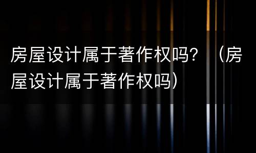 房屋设计属于著作权吗？（房屋设计属于著作权吗）
