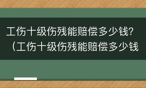 工伤十级伤残能赔偿多少钱？（工伤十级伤残能赔偿多少钱2022年）