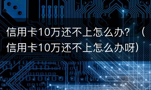 信用卡10万还不上怎么办？（信用卡10万还不上怎么办呀）