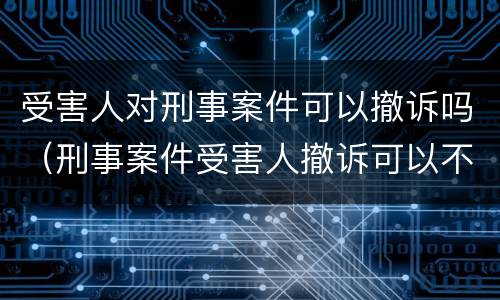 受害人对刑事案件可以撤诉吗（刑事案件受害人撤诉可以不）