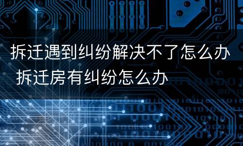 拆迁遇到纠纷解决不了怎么办 拆迁房有纠纷怎么办