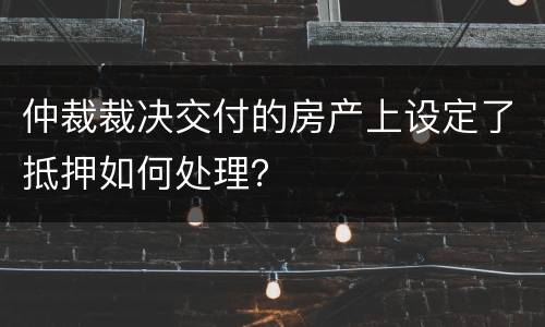 仲裁裁决交付的房产上设定了抵押如何处理？