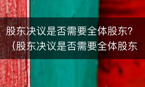 股东决议是否需要全体股东？（股东决议是否需要全体股东签字）