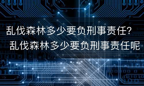 乱伐森林多少要负刑事责任？ 乱伐森林多少要负刑事责任呢