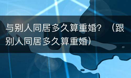 与别人同居多久算重婚？（跟别人同居多久算重婚）