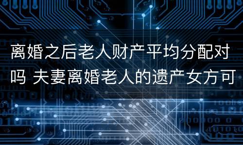 离婚之后老人财产平均分配对吗 夫妻离婚老人的遗产女方可以分到吗