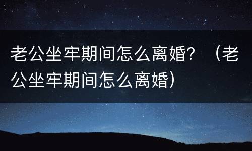 老公坐牢期间怎么离婚？（老公坐牢期间怎么离婚）