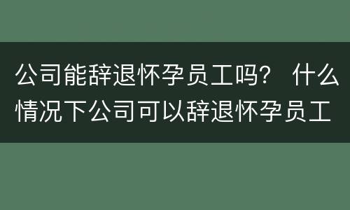 公司能辞退怀孕员工吗？ 什么情况下公司可以辞退怀孕员工
