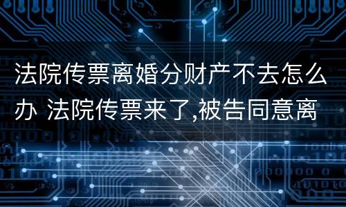 法院传票离婚分财产不去怎么办 法院传票来了,被告同意离婚,可以不去人吗
