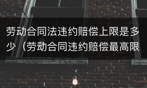 劳动合同法违约赔偿上限是多少（劳动合同违约赔偿最高限额）