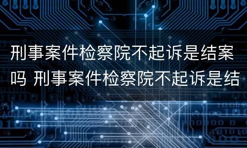 刑事案件检察院不起诉是结案吗 刑事案件检察院不起诉是结案吗怎么办