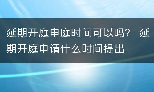 延期开庭申庭时间可以吗？ 延期开庭申请什么时间提出