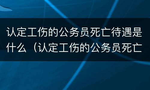 认定工伤的公务员死亡待遇是什么（认定工伤的公务员死亡待遇是什么意思）