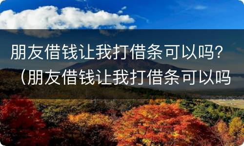 朋友借钱让我打借条可以吗？（朋友借钱让我打借条可以吗有效吗）