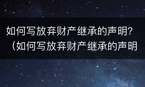 如何写放弃财产继承的声明？（如何写放弃财产继承的声明函）