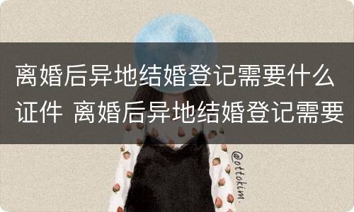 离婚后异地结婚登记需要什么证件 离婚后异地结婚登记需要什么证件和材料