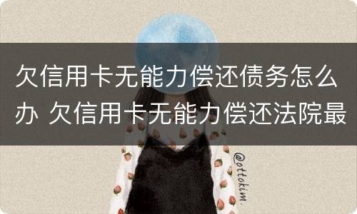 欠信用卡无能力偿还债务怎么办 欠信用卡无能力偿还法院最终会怎么判