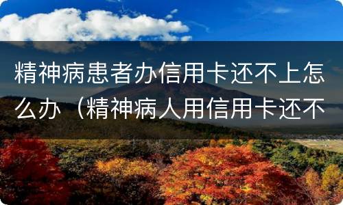 精神病患者办信用卡还不上怎么办（精神病人用信用卡还不起怎么办?）