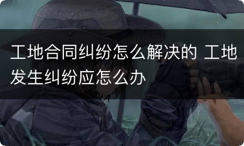 工地合同纠纷怎么解决的 工地发生纠纷应怎么办