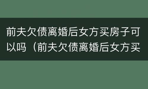 前夫欠债离婚后女方买房子可以吗（前夫欠债离婚后女方买房子可以吗怎么办）
