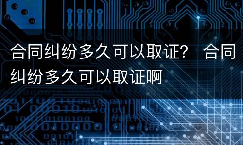 合同纠纷多久可以取证？ 合同纠纷多久可以取证啊