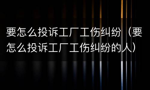 要怎么投诉工厂工伤纠纷（要怎么投诉工厂工伤纠纷的人）
