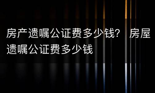 房产遗嘱公证费多少钱？ 房屋遗嘱公证费多少钱