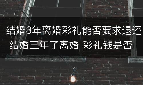 结婚3年离婚彩礼能否要求退还 结婚三年了离婚 彩礼钱是否归还