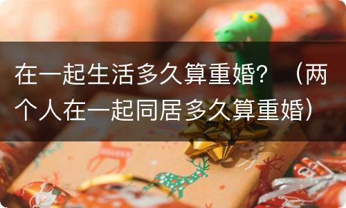 在一起生活多久算重婚？（两个人在一起同居多久算重婚）