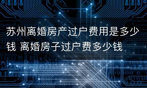 苏州离婚房产过户费用是多少钱 离婚房子过户费多少钱