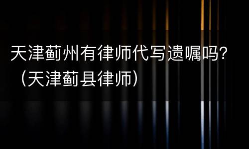 天津蓟州有律师代写遗嘱吗？（天津蓟县律师）