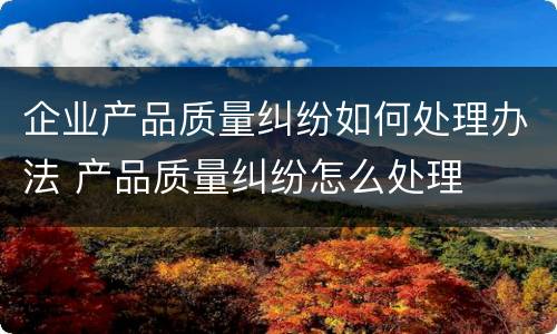 企业产品质量纠纷如何处理办法 产品质量纠纷怎么处理