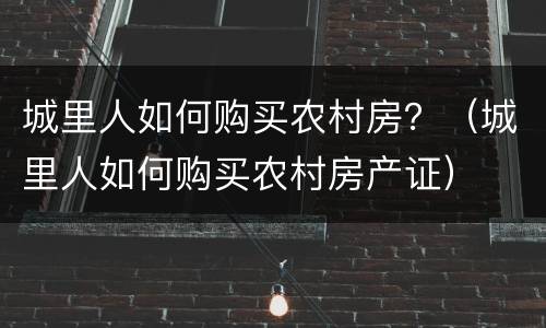 城里人如何购买农村房？（城里人如何购买农村房产证）