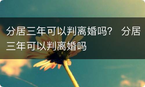 分居三年可以判离婚吗？ 分居三年可以判离婚吗