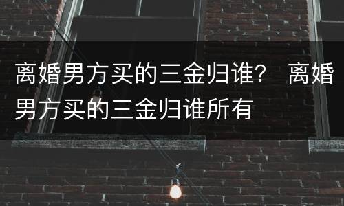 离婚男方买的三金归谁？ 离婚男方买的三金归谁所有