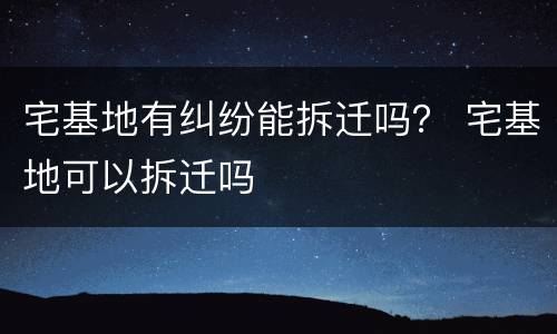 宅基地有纠纷能拆迁吗？ 宅基地可以拆迁吗