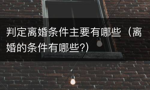 判定离婚条件主要有哪些（离婚的条件有哪些?）