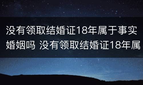 没有领取结婚证18年属于事实婚姻吗 没有领取结婚证18年属于事实婚姻吗对吗