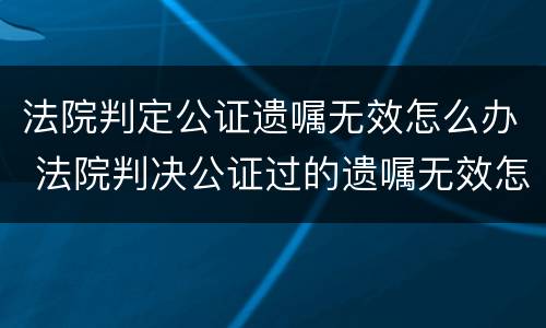 法院判定公证遗嘱无效怎么办 法院判决公证过的遗嘱无效怎么办?