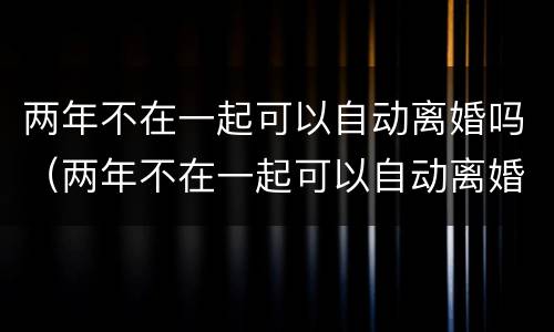 两年不在一起可以自动离婚吗（两年不在一起可以自动离婚吗知乎）