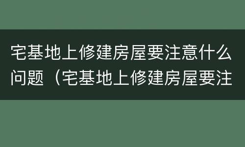 宅基地上修建房屋要注意什么问题（宅基地上修建房屋要注意什么问题和建议）