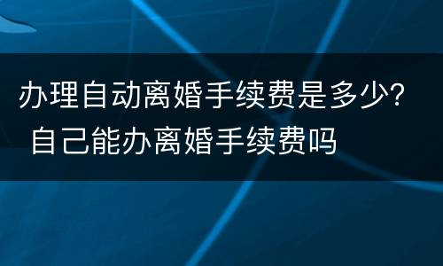 办理自动离婚手续费是多少？ 自己能办离婚手续费吗