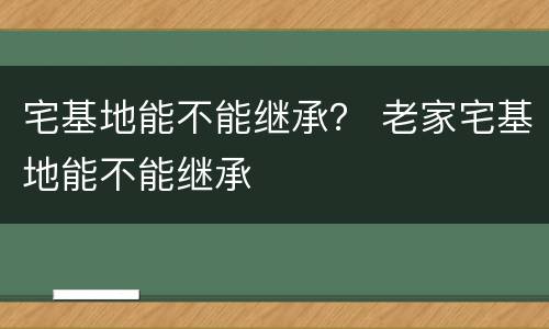 宅基地能不能继承？ 老家宅基地能不能继承