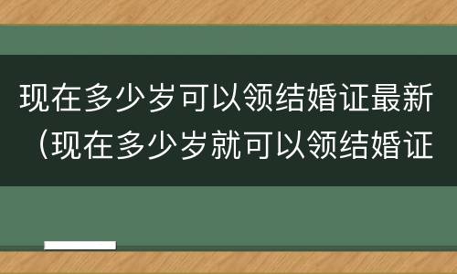 现在多少岁可以领结婚证最新（现在多少岁就可以领结婚证）