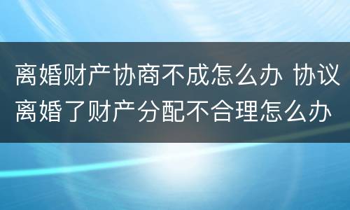 离婚财产协商不成怎么办 协议离婚了财产分配不合理怎么办