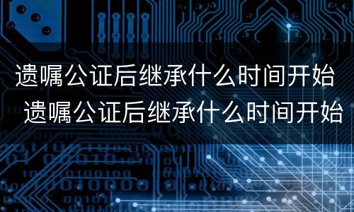 遗嘱公证后继承什么时间开始 遗嘱公证后继承什么时间开始办理