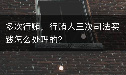 多次行贿，行贿人三次司法实践怎么处理的？