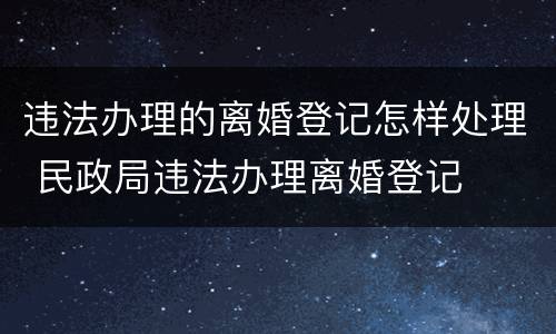 违法办理的离婚登记怎样处理 民政局违法办理离婚登记