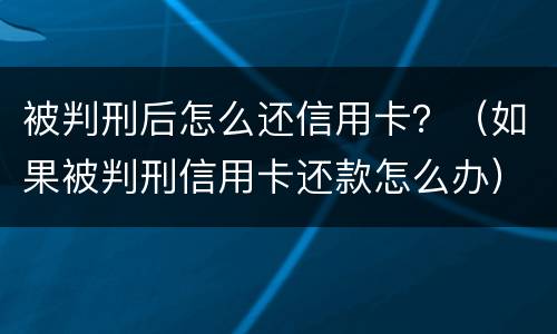 被判刑后怎么还信用卡？（如果被判刑信用卡还款怎么办）