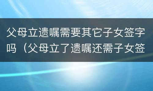 父母立遗嘱需要其它子女签字吗（父母立了遗嘱还需子女签字才有效吗）